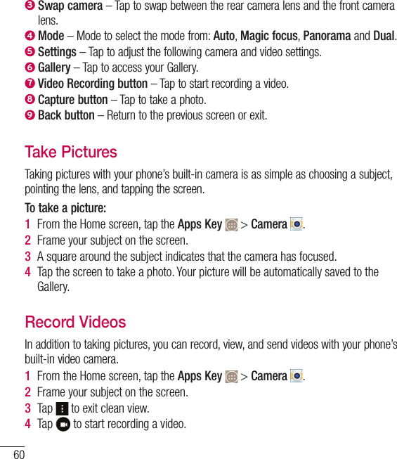 603  Swap camera – Tap to swap between the rear camera lens and the front camera lens.4  Mode – Mode to select the mode from: Auto, Magic focus, Panorama and Dual.5  Settings – Tap to adjust the following camera and video settings.6  Gallery – Tap to access your Gallery.7  Video Recording button – Tap to start recording a video.8  Capture button – Tap to take a photo.9  Back button – Return to the previous screen or exit.Take PicturesTaking pictures with your phone’s built-in camera is as simple as choosing a subject, pointing the lens, and tapping the screen.To take a picture:1  From the Home screen, tap the Apps Key   &gt; Camera  .2  Frame your subject on the screen.3  A square around the subject indicates that the camera has focused.4  Tap the screen to take a photo. Your picture will be automatically saved to the Gallery.Record VideosIn addition to taking pictures, you can record, view, and send videos with your phone’s built-in video camera.1  From the Home screen, tap the Apps Key   &gt; Camera  .2  Frame your subject on the screen.3  Tap   to exit clean view.4  Tap   to start recording a video.Camera and Video