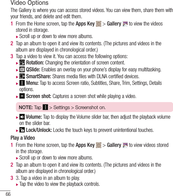 66Camera and VideoVideo OptionsThe Gallery is where you can access stored videos. You can view them, share them with your friends, and delete and edit them.1  From the Home screen, tap the Apps Key  &gt; Gallery   to view the videos stored in storage. Scroll up or down to view more albums.2  Tap an album to open it and view its contents. (The pictures and videos in the album are displayed in chronological order.)3  Tap a video to view it. You can access the following options:Rotation: Changing the orientation of screen content.QSlide: Enables an overlay on your phone’s display for easy multitasking.SmartShare: Shares media files with DLNA certified devices.Menu: Tap to access Screen ratio, Subtitles, Share, Trim, Settings, Detailsoptions.Screen shot: Captures a screen shot while playing a video.NOTE: Tap   &gt; Settings &gt; Screenshot on. Volume: Tap to display the Volume slider bar, then adjust the playback volumeon the slider bar.Lock/Unlock: Locks the touch keys to prevent unintentional touches.Play a Video1  From the Home screen, tap the Apps Key  &gt; Gallery   to view videos stored in the storage. Scroll up or down to view more albums.2  Tap an album to open it and view its contents. (The pictures and videos in the album are displayed in chronological order.)3  3. Tap a video in an album to play. Tap the video to view the playback controls.