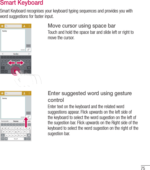 75Smart KeyboardSmart Keyboard recognises your keyboard typing sequences and provides you with word suggestions for faster input.Move cursor using space barTouch and hold the space bar and slide left or right to move the cursor.Enter suggested word using gesture controlEnter text on the keyboard and the related word suggestions appear. Flick upwards on the left side of the keyboard to select the word sugestion on the left of the sugestion bar. Flick upwards on the Right side of the keyboard to select the word sugestion on the right of the sugestion bar.