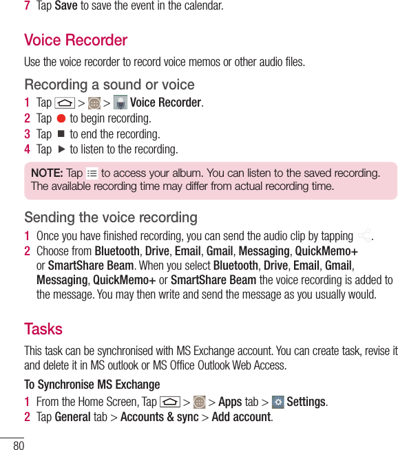 807  Tap Save to save the event in the calendar.Voice RecorderUse the voice recorder to record voice memos or other audio files.Recording a sound or voice1  Tap   &gt;   &gt;   Voice Recorder.2  Tap   to begin recording.3  Tap   to end the recording.4  Tap   to listen to the recording.NOTE: Tap   to access your album. You can listen to the saved recording. The available recording time may differ from actual recording time.Sending the voice recording1  Once you have ﬁ nished recording, you can send the audio clip by tapping  .2  Choose from Bluetooth, Drive, Email, Gmail, Messaging, QuickMemo+ or SmartShare Beam. When you select Bluetooth, Drive, Email, Gmail, Messaging, QuickMemo+ or SmartShare Beam the voice recording is added to the message. You may then write and send the message as you usually would.TasksThis task can be synchronised with MS Exchange account. You can create task, revise it and delete it in MS outlook or MS Office Outlook Web Access.To Synchronise MS Exchange1  From the Home Screen, Tap   &gt;   &gt; Apps tab &gt;   Settings.2  Tap General tab &gt; Accounts &amp; sync &gt; Add account.Utilities
