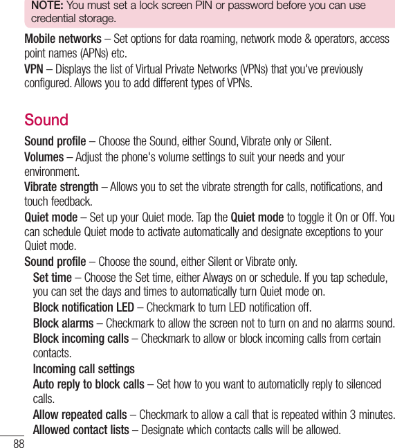 88NOTE: You must set a lock screen PIN or password before you can use credential storage.Mobile networks – Set options for data roaming, network mode &amp; operators, access point names (APNs) etc. VPN – Displays the list of Virtual Private Networks (VPNs) that you&apos;ve previously configured. Allows you to add different types of VPNs.SoundSound profile – Choose the Sound, either Sound, Vibrate only or Silent.Volumes – Adjust the phone&apos;s volume settings to suit your needs and your environment.Vibrate strength – Allows you to set the vibrate strength for calls, notifications, and touch feedback.Quiet mode – Set up your Quiet mode. Tap the Quiet mode to toggle it On or Off. You can schedule Quiet mode to activate automatically and designate exceptions to your Quiet mode.Sound profile – Choose the sound, either Silent or Vibrate only.  Set time – Choose the Set time, either Always on or schedule. If you tap schedule, you can set the days and times to automatically turn Quiet mode on.  Block notification LED – Checkmark to turn LED notification off. Block alarms – Checkmark to allow the screen not to turn on and no alarms sound.   Block incoming calls – Checkmark to allow or block incoming calls from certain contacts.  Incoming call settings   Auto reply to block calls – Set how to you want to automaticlly reply to silenced calls.  Allow repeated calls – Checkmark to allow a call that is repeated within 3 minutes. Allowed contact lists – Designate which contacts calls will be allowed. Settings