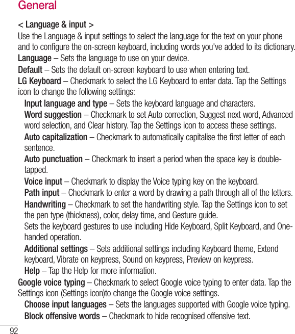 92General&lt; Language &amp; input &gt;Use the Language &amp; input settings to select the language for the text on your phone and to configure the on-screen keyboard, including words you&apos;ve added to its dictionary.Language – Sets the language to use on your device.Default – Sets the default on-screen keyboard to use when entering text.LG Keyboard – Checkmark to select the LG Keyboard to enter data. Tap the Settings icon to change the following settings:Input language and type – Sets the keyboard language and characters.  Word suggestion – Checkmark to set Auto correction, Suggest next word, Advanced word selection, and Clear history. Tap the Settings icon to access these settings.  Auto capitalization – Checkmark to automatically capitalise the first letter of each sentence.  Auto punctuation – Checkmark to insert a period when the space key is double-tapped.Voice input – Checkmark to display the Voice typing key on the keyboard.Path input – Checkmark to enter a word by drawing a path through all of the letters.  Handwriting – Checkmark to set the handwriting style. Tap the Settings icon to set the pen type (thickness), color, delay time, and Gesture guide. Sets the keyboard gestures to use including Hide Keyboard, Split Keyboard, and One-handed operation.  Additional settings – Sets additional settings including Keyboard theme, Extend keyboard, Vibrate on keypress, Sound on keypress, Preview on keypress.Help – Tap the Help for more information.Google voice typing – Checkmark to select Google voice typing to enter data. Tap the Settings icon (Settings icon)to change the Google voice settings.Choose input languages – Sets the languages supported with Google voice typing.Block offensive words – Checkmark to hide recognised offensive text.Settings