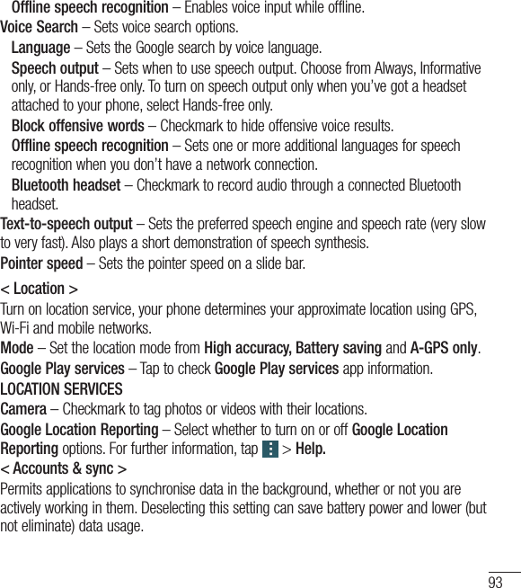93 Offline speech recognition – Enables voice input while offline.Voice Search – Sets voice search options. Language – Sets the Google search by voice language.  Speech output – Sets when to use speech output. Choose from Always, Informative only, or Hands-free only. To turn on speech output only when you’ve got a headset attached to your phone, select Hands-free only. Block offensive words – Checkmark to hide offensive voice results.  Offline speech recognition – Sets one or more additional languages for speech recognition when you don’t have a network connection.  Bluetooth headset – Checkmark to record audio through a connected Bluetooth headset.Text-to-speech output – Sets the preferred speech engine and speech rate (very slow to very fast). Also plays a short demonstration of speech synthesis.Pointer speed – Sets the pointer speed on a slide bar.&lt; Location &gt;Turn on location service, your phone determines your approximate location using GPS, Wi-Fi and mobile networks.Mode – Set the location mode from High accuracy, Battery saving and A-GPS only.Google Play services – Tap to check Google Play services app information.LOCATION SERVICESCamera – Checkmark to tag photos or videos with their locations.Google Location Reporting – Select whether to turn on or off Google Location Reporting options. For further information, tap  &gt; Help.&lt; Accounts &amp; sync &gt;Permits applications to synchronise data in the background, whether or not you are actively working in them. Deselecting this setting can save battery power and lower (but  not eliminate) data usage.