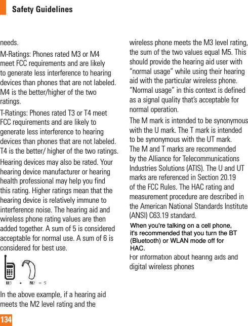 134Safety Guidelinesneeds.M-Ratings: Phones rated M3 or M4 meet FCC requirements and are likely to generate less interference to hearing devices than phones that are not labeled. M4 is the better/higher of the two ratings.T-Ratings: Phones rated T3 or T4 meet FCC requirements and are likely to generate less interference to hearing devices than phones that are not labeled. T4 is the better/ higher of the two ratings.Hearing devices may also be rated. Your hearing device manufacturer or hearing health professional may help you find this rating. Higher ratings mean that the hearing device is relatively immune to interference noise. The hearing aid and wireless phone rating values are then added together. A sum of 5 is considered acceptable for normal use. A sum of 6 is considered for best use.In the above example, if a hearing aid meets the M2 level rating and the wireless phone meets the M3 level rating, the sum of the two values equal M5. This should provide the hearing aid user with “normal usage” while using their hearing aid with the particular wireless phone. “Normal usage” in this context is defined as a signal quality that’s acceptable for normal operation.The M mark is intended to be synonymous with the U mark. The T mark is intended to be synonymous with the UT mark. The M and T marks are recommended by the Alliance for Telecommunications Industries Solutions (ATIS). The U and UT marks are referenced in Section 20.19 of the FCC Rules. The HAC rating and measurement procedure are described in the American National Standards Institute (ANSI) C63.19 standard. When you’re talking on a cell phone, it’s recommended that you turn the BT (Bluetooth) mode off for HAC.For information about hearing aids and digital wireless phones When you&apos;re talking on a cell phone, it&apos;s recommended that you turn the BT (Bluetooth) or WLAN mode off for HAC.