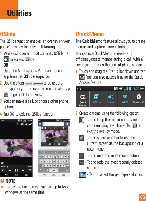 65QSlideThe QSlide function enables an overlay on your phone&apos;s display for easy multitasking.1  While using an app that supports QSlide, tap  to access QSlide.OROpen the Notifications Panel and touch an app from the QSlide apps bar.2  Use the slider   to adjust the transparency of the overlay. You can also tap   to go back to full view.3  You can make a call, or choose other phone options.4  Tap   to exit the QSlide function. % NOTE  The QSlide function can support up to two windows at the same time.QuickMemoThe QuickMemo feature allows you to create memos and capture screen shots.You can use QuickMemo to easily and efficiently create memos during a call, with a saved picture or on the current phone screen.1  Touch and drag the Status Bar down and tap . You can also access it using the Quick Access feature.2  Create a memo using the following options: -  Tap to keep the memo on top and and continue using the phone. Tap   to exit the overlay mode.  -  Tap to select whether to use the current screen as the background or a note image. - Tap to undo the most recent action. -  Tap to redo the most recently deleted action. -  Tap to select the pen type and color.Utilities