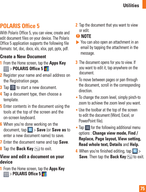 75POLARIS Office 5With Polaris Office 5, you can view, create and edit document files on your device. The Polaris Office 5 application supports the following file formats: txt, doc, docx, xls, xlsx, ppt, pptx, pdf.Create a New Document1  From the Home screen, tap the Apps Key  &gt; POLARIS Office 5 .2  Register your name and email address on the Registration page.3  Tap   to start a new document.4  Tap a document type, then choose a template.5  Enter contents in the document using the tools at the top of the screen and the on-screen keyboard.6  When you&apos;re done working on the document, tap   &gt; Save (or Save as to enter a new document name) to save.7  Enter the document name and tap Save.8  Tap the Back Key   to exit.View and edit a document on your device1  From the Home screen, tap the Apps Key   &gt; POLARIS Office 5 .2  Tap the document that you want to view or edit.% NOTE  You can also open an attachment in an email by tapping the attachment in the message.3  The document opens for you to view. If you want to edit it, tap anywhere on the document.•  To move between pages or pan through the document, scroll in the corresponding direction.•  To change the zoom level, simply pinch-to zoom to achieve the zoom level you want.•  Use the toolbar at the top of the screen to edit the document (Word, Excel, or PowerPoint file).•  Tap  for the following additional menu options : Change view mode, Find / Replace, Page layout, View setting, Read whole text, Details and Help.4  When you&apos;re finished editing, tap   &gt; Save. Then tap the Back Key  to exit.Utilities
