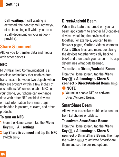 84Call waiting: If call waiting is activated, the handset will notify you of an incoming call while you are on a call (depending on your network provider).Share &amp; connectAllows you to transfer data and media with other devices.NFCNFC (Near Field Communication) is a wireless technology that enables data transmission between two objects when they are brought within a few inches of each others. When you enable NFC on your phone, your phone can exchange data with other NFC-enabled devices or read information from smart tags embedded in posters, stickers, and other products. To turn on NFC:1  From the Home screen, tap the Menu Key  &gt; All settings.2  Tap Share &amp; connect and tap the NFC switch  . Direct/Android Beam When this feature is turned on, you can beam app content to another NFC-capable device by holding the devices close together. For example, you can beam Browser pages, YouTube videos, contacts, Polaris Office files, and more. Just bring the devices together (typically back to back) and then touch your screen. The app determines what gets beamed.To activate Direct/Android Beam:From the Home screen, tap the Menu Key  &gt; All settings &gt; Share &amp; connect &gt; Direct/Android Beam  .% NOTE  You must enable NFC to activate Direct/Android Beam.SmartShare BeamAllows you to receive multimedia content from LG phones or tablets.To activate SmartShare Beam:From the Home screen, tap the Menu Key  &gt; All settings &gt; Share &amp; connect &gt; SmartShare Beam. Then tap the switch  to activate SmartShare Beam and set the desired options.Settings