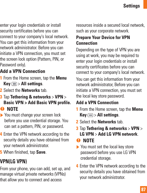 87enter your login credentials or install security certificates before you can connect to your company&apos;s local network. You can get this information from your network administrator. Before you can initiate a VPN connection, you must set the screen lock option (Pattern, PIN, or Password only).Add a VPN Connection1  From the Home screen, tap the Menu Key  &gt; All settings.2  Select the Networks tab.3  Tap Tethering &amp; networks &gt; VPN &gt; Basic VPN &gt; Add Basic VPN profile. %NOTE   You must change your screen lock before you use credential storage. You can set a pattern, PIN, or password.4  Enter the VPN network according to the security details you have obtained from your network administrator. 5  When finished, tap Save. VPN(LG VPN)From your phone, you can add, set up, and manage virtual private networks (VPNs) that allow you to connect and access resources inside a secured local network, such as your corporate network.Prepare Your Device for VPN ConnectionDepending on the type of VPN you are using at work, you may be required to enter your login credentials or install security certificates before you can connect to your company&apos;s local network.You can get this information from your network administrator, Before you can initiate a VPN connection, you must set the local key store password.Add a VPN Connection1  From the Home screen, tap the Menu Key  &gt; All settings.2  Select the Networks tab.3  Tap Tethering &amp; networks &gt; VPN &gt; LG VPN &gt; Add LG VPN network.%NOTE   You must set the local key store password before you use LG VPN credential storage.4  Enter the VPN network according to the security details you have obtained from your network administrator.Settings