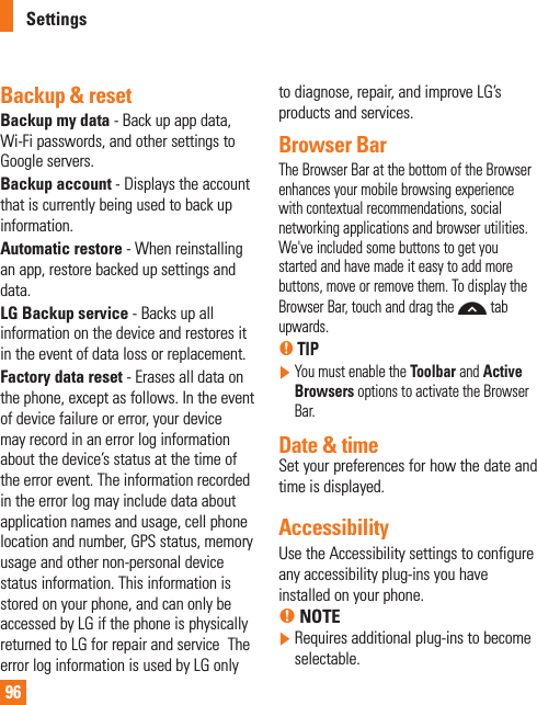 96Backup &amp; resetBackup my data - Back up app data, Wi-Fi passwords, and other settings to Google servers.Backup account - Displays the account that is currently being used to back up information.Automatic restore - When reinstalling an app, restore backed up settings and data.LG Backup service - Backs up all information on the device and restores it in the event of data loss or replacement.Factory data reset - Erases all data on the phone, except as follows. In the event of device failure or error, your device may record in an error log information about the device’s status at the time of the error event. The information recorded in the error log may include data about application names and usage, cell phone location and number, GPS status, memory usage and other non-personal device status information. This information is stored on your phone, and can only be accessed by LG if the phone is physically returned to LG for repair and service  The error log information is used by LG only to diagnose, repair, and improve LG’s products and services.Browser BarThe Browser Bar at the bottom of the Browser enhances your mobile browsing experience with contextual recommendations, social networking applications and browser utilities. We&apos;ve included some buttons to get you started and have made it easy to add more buttons, move or remove them. To display the Browser Bar, touch and drag the  tab upwards.% TIP  You must enable the Toolbar and Active Browsers options to activate the Browser Bar.Date &amp; time Set your preferences for how the date and time is displayed.AccessibilityUse the Accessibility settings to configure any accessibility plug-ins you have installed on your phone.% NOTE  Requires additional plug-ins to become selectable.Settings