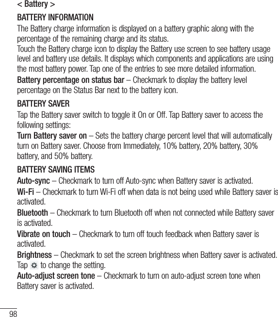 98&lt; Battery &gt;BATTERY INFORMATIONThe Battery charge information is displayed on a battery graphic along with the percentage of the remaining charge and its status. Touch the Battery charge icon to display the Battery use screen to see battery usage level and battery use details. It displays which components and applications are using the most battery power. Tap one of the entries to see more detailed information.Battery percentage on status bar – Checkmark to display the battery level percentage on the Status Bar next to the battery icon.BATTERY SAVERTap the Battery saver switch to toggle it On or Off. Tap Battery saver to access the following settings:Turn Battery saver on – Sets the battery charge percent level that will automatically turn on Battery saver. Choose from Immediately, 10% battery, 20% battery, 30% battery, and 50% battery.BATTERY SAVING ITEMSAuto-sync – Checkmark to turn off Auto-sync when Battery saver is activated.Wi-Fi – Checkmark to turn Wi-Fi off when data is not being used while Battery saver is activated.Bluetooth – Checkmark to turn Bluetooth off when not connected while Battery saver is activated.Vibrate on touch – Checkmark to turn off touch feedback when Battery saver is activated.Brightness – Checkmark to set the screen brightness when Battery saver is activated. Tap   to change the setting.Auto-adjust screen tone – Checkmark to turn on auto-adjust screen tone when Battery saver is activated.Settings