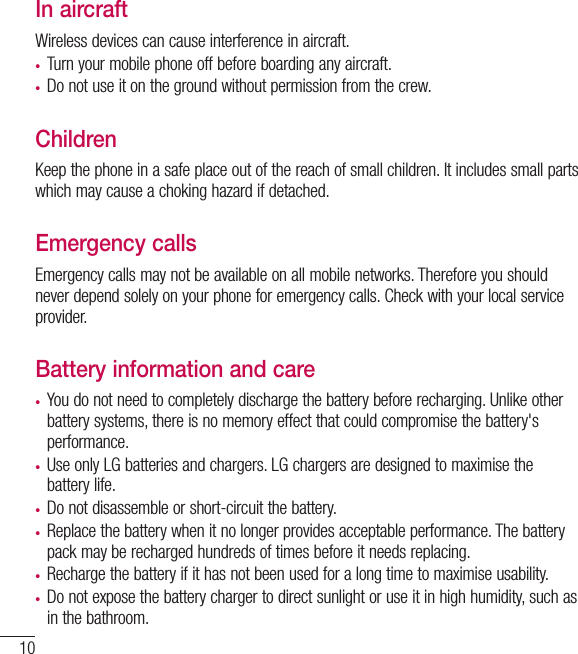 10In aircraftWireless devices can cause interference in aircraft.•  Turn your mobile phone off before boarding any aircraft.•  Do not use it on the ground without permission from the crew.ChildrenKeep the phone in a safe place out of the reach of small children. It includes small parts which may cause a choking hazard if detached.Emergency callsEmergency calls may not be available on all mobile networks. Therefore you should never depend solely on your phone for emergency calls. Check with your local service provider.Battery information and care•  You do not need to completely discharge the battery before recharging. Unlike other battery systems, there is no memory effect that could compromise the battery&apos;s performance.•  Use only LG batteries and chargers. LG chargers are designed to maximise the battery life.•  Do not disassemble or short-circuit the battery.•  Replace the battery when it no longer provides acceptable performance. The battery pack may be recharged hundreds of times before it needs replacing.•  Recharge the battery if it has not been used for a long time to maximise usability.•  Do not expose the battery charger to direct sunlight or use it in high humidity, such as in the bathroom.Guidelines for safe and efﬁ cient use