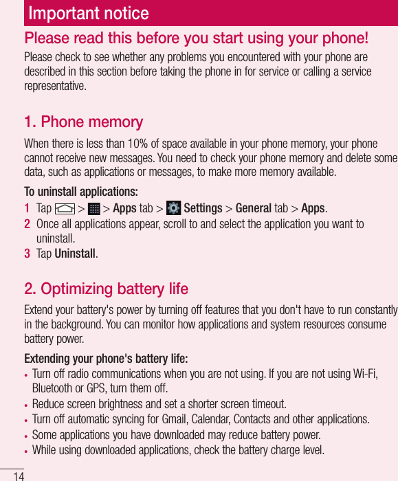 14Important noticePlease check to see whether any problems you encountered with your phone are described in this section before taking the phone in for service or calling a service representative.1. Phone memory When there is less than 10% of space available in your phone memory, your phone cannot receive new messages. You need to check your phone memory and delete some data, such as applications or messages, to make more memory available.To uninstall applications:1  Tap   &gt;   &gt; Apps tab &gt;   Settings &gt; General tab &gt; Apps.2  Once all applications appear, scroll to and select the application you want to uninstall.3  Tap Uninstall.2. Optimizing battery lifeExtend your battery&apos;s power by turning off features that you don&apos;t have to run constantly in the background. You can monitor how applications and system resources consume battery power.Extending your phone&apos;s battery life:•  Turn off radio communications when you are not using. If you are not using Wi-Fi, Bluetooth or GPS, turn them off.•  Reduce screen brightness and set a shorter screen timeout.•  Turn off automatic syncing for Gmail, Calendar, Contacts and other applications.•  Some applications you have downloaded may reduce battery power.•  While using downloaded applications, check the battery charge level.Please read this before you start using your phone!