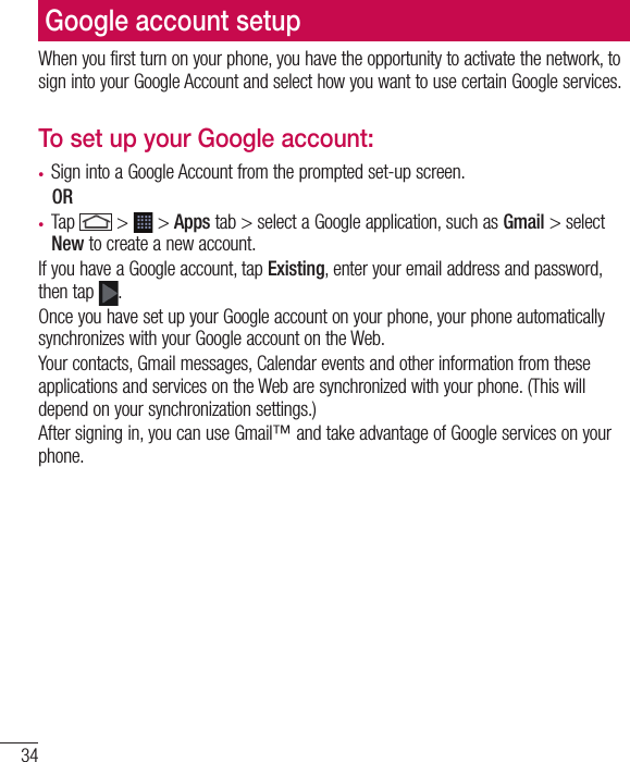 34Google account setupWhen you first turn on your phone, you have the opportunity to activate the network, to sign into your Google Account and select how you want to use certain Google services. To set up your Google account: •  Sign into a Google Account from the prompted set-up screen. OR •  Tap   &gt;   &gt; Apps tab &gt; select a Google application, such as Gmail &gt; select New to create a new account. If you have a Google account, tap Existing, enter your email address and password, then tap  .Once you have set up your Google account on your phone, your phone automatically synchronizes with your Google account on the Web.Your contacts, Gmail messages, Calendar events and other information from these applications and services on the Web are synchronized with your phone. (This will depend on your synchronization settings.)After signing in, you can use Gmail™ and take advantage of Google services on your phone.
