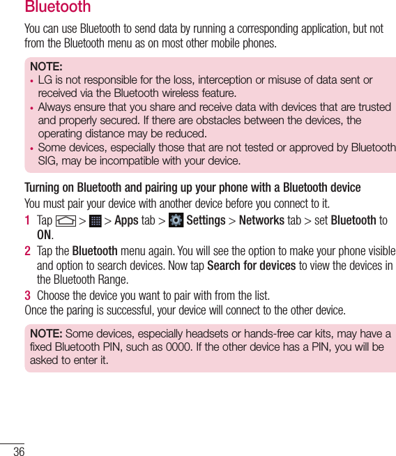 36BluetoothYou can use Bluetooth to send data by running a corresponding application, but not from the Bluetooth menu as on most other mobile phones.NOTE: •  LG is not responsible for the loss, interception or misuse of data sent or received via the Bluetooth wireless feature.•  Always ensure that you share and receive data with devices that are trusted and properly secured. If there are obstacles between the devices, the operating distance may be reduced.•  Some devices, especially those that are not tested or approved by Bluetooth SIG, may be incompatible with your device.  Turning on Bluetooth and pairing up your phone with a Bluetooth deviceYou must pair your device with another device before you connect to it.1  Tap   &gt;   &gt; Apps tab &gt;   Settings &gt; Networks tab &gt; set Bluetooth to ON.2  Tap the Bluetooth menu again. You will see the option to make your phone visible and option to search devices. Now tap Search for devices to view the devices in the Bluetooth Range.3  Choose the device you want to pair with from the list.Once the paring is successful, your device will connect to the other device. NOTE: Some devices, especially headsets or hands-free car kits, may have a fixed Bluetooth PIN, such as 0000. If the other device has a PIN, you will be asked to enter it.Connecting to Networks and Devices