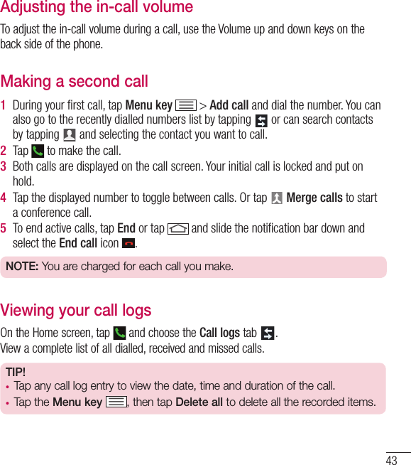 43Adjusting the in-call volumeTo adjust the in-call volume during a call, use the Volume up and down keys on the back side of the phone.Making a second call1  During your ﬁ rst call, tap Menu key  &gt; Add call and dial the number. You can also go to the recently dialled numbers list by tapping   or can search contacts by tapping   and selecting the contact you want to call.2  Tap   to make the call.3  Both calls are displayed on the call screen. Your initial call is locked and put on hold.4  Tap the displayed number to toggle between calls. Or tap   Merge calls to start a conference call.5  To end active calls, tap End or tap   and slide the notiﬁ cation bar down and select the End call icon  .NOTE: You are charged for each call you make.Viewing your call logsOn the Home screen, tap   and choose the Call logs tab  .View a complete list of all dialled, received and missed calls.TIP! •  Tap any call log entry to view the date, time and duration of the call.•  Tap the Menu key , then tap Delete all to delete all the recorded items.