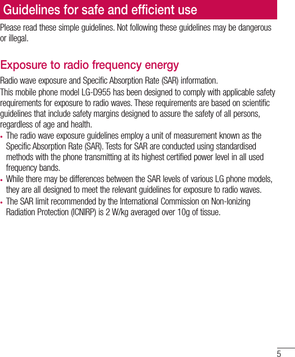 5Please read these simple guidelines. Not following these guidelines may be dangerous or illegal.Exposure to radio frequency energyRadio wave exposure and Specific Absorption Rate (SAR) information. This mobile phone model LG-D955 has been designed to comply with applicable safety requirements for exposure to radio waves. These requirements are based on scientific guidelines that include safety margins designed to assure the safety of all persons, regardless of age and health.•  The radio wave exposure guidelines employ a unit of measurement known as the Specific Absorption Rate (SAR). Tests for SAR are conducted using standardised methods with the phone transmitting at its highest certified power level in all used frequency bands.•  While there may be differences between the SAR levels of various LG phone models, they are all designed to meet the relevant guidelines for exposure to radio waves.•  The SAR limit recommended by the International Commission on Non-Ionizing Radiation Protection (ICNIRP) is 2 W/kg averaged over 10g of tissue.•  The highest SAR value for this model phone tested for use at the ear is 0.000 W/kg (10 g) and when worn on the body is  0.000 W/Kg (10 g).•  This device meets RF exposure guidelines when used either in the normal use position against the ear or when positioned at least 1.5 cm away from the body. When a carry case, belt clip or holder is used for body-worn operation, it should not contain metal and should position the product at least 1.5 cm away from your body. In order to transmit data files or messages, this device requires a quality connection to the network. In some cases, transmission of data files or messages may be delayed until such a connection is available. Ensure the above separation distance instructions are followed until the transmission is completed.Guidelines for safe and efﬁ cient use