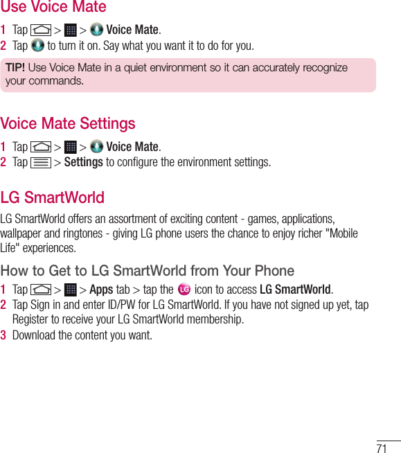 71Use Voice Mate1  Tap   &gt;   &gt;   Voice Mate.2  Tap   to turn it on. Say what you want it to do for you.TIP! Use Voice Mate in a quiet environment so it can accurately recognize your commands.Voice Mate Settings1  Tap   &gt;   &gt;   Voice Mate.2  Tap   &gt; Settings to conﬁ gure the environment settings. LG SmartWorldLG SmartWorld offers an assortment of exciting content - games, applications, wallpaper and ringtones - giving LG phone users the chance to enjoy richer &quot;Mobile Life&quot; experiences.How to Get to LG SmartWorld from Your Phone1  Tap   &gt;   &gt; Apps tab &gt; tap the   icon to access LG SmartWorld.2  Tap Sign in and enter ID/PW for LG SmartWorld. If you have not signed up yet, tap Register to receive your LG SmartWorld membership.3  Download the content you want.