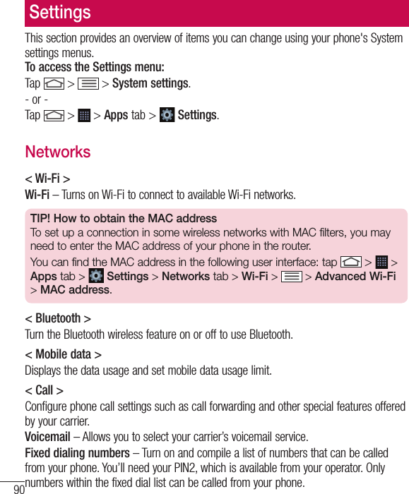 90SettingsThis section provides an overview of items you can change using your phone&apos;s System settings menus. To access the Settings menu:Tap   &gt;  &gt; System settings.- or -Tap   &gt;  &gt; Apps tab &gt;   Settings. Networks&lt; Wi-Fi &gt;Wi-Fi – Turns on Wi-Fi to connect to available Wi-Fi networks.TIP! How to obtain the MAC addressTo set up a connection in some wireless networks with MAC filters, you may need to enter the MAC address of your phone in the router.You can find the MAC address in the following user interface: tap   &gt;   &gt; Apps tab &gt;  Settings &gt; Networks tab &gt; Wi-Fi &gt;   &gt; Advanced Wi-Fi &gt; MAC address.&lt; Bluetooth &gt;Turn the Bluetooth wireless feature on or off to use Bluetooth.&lt; Mobile data &gt;Displays the data usage and set mobile data usage limit.&lt; Call &gt;Configure phone call settings such as call forwarding and other special features offered by your carrier.Voicemail – Allows you to select your carrier’s voicemail service.Fixed dialing numbers – Turn on and compile a list of numbers that can be called from your phone. You’ll need your PIN2, which is available from your operator. Only numbers within the fixed dial list can be called from your phone.