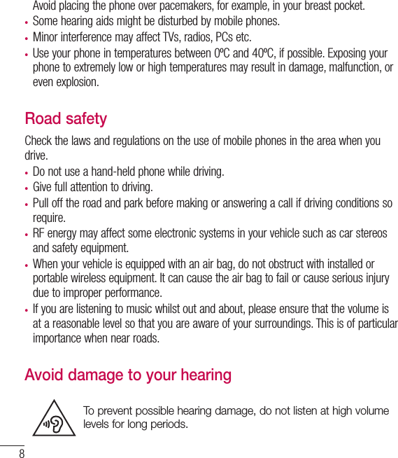 8Avoid placing the phone over pacemakers, for example, in your breast pocket.•  Some hearing aids might be disturbed by mobile phones.•  Minor interference may affect TVs, radios, PCs etc.•  Use your phone in temperatures between 0ºC and 40ºC, if possible. Exposing your phone to extremely low or high temperatures may result in damage, malfunction, or even explosion.Road safetyCheck the laws and regulations on the use of mobile phones in the area when you drive.•  Do not use a hand-held phone while driving.•  Give full attention to driving.•  Pull off the road and park before making or answering a call if driving conditions so require.•  RF energy may affect some electronic systems in your vehicle such as car stereos and safety equipment.•  When your vehicle is equipped with an air bag, do not obstruct with installed or portable wireless equipment. It can cause the air bag to fail or cause serious injury due to improper performance.•  If you are listening to music whilst out and about, please ensure that the volume is at a reasonable level so that you are aware of your surroundings. This is of particular importance when near roads.Avoid damage to your hearingTo prevent possible hearing damage, do not listen at high volume levels for long periods.Guidelines for safe and efﬁ cient use