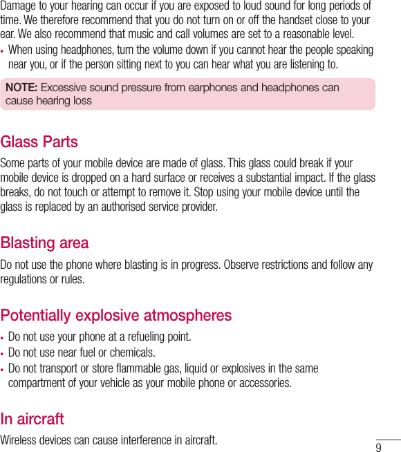 9Damage to your hearing can occur if you are exposed to loud sound for long periods of time. We therefore recommend that you do not turn on or off the handset close to your ear. We also recommend that music and call volumes are set to a reasonable level.•  When using headphones, turn the volume down if you cannot hear the people speaking near you, or if the person sitting next to you can hear what you are listening to.NOTE: Excessive sound pressure from earphones and headphones can cause hearing lossGlass PartsSome parts of your mobile device are made of glass. This glass could break if your mobile device is dropped on a hard surface or receives a substantial impact. If the glass breaks, do not touch or attempt to remove it. Stop using your mobile device until the glass is replaced by an authorised service provider.Blasting areaDo not use the phone where blasting is in progress. Observe restrictions and follow any regulations or rules.Potentially explosive atmospheres•  Do not use your phone at a refueling point.•  Do not use near fuel or chemicals.•  Do not transport or store flammable gas, liquid or explosives in the same compartment of your vehicle as your mobile phone or accessories.In aircraftWireless devices can cause interference in aircraft.