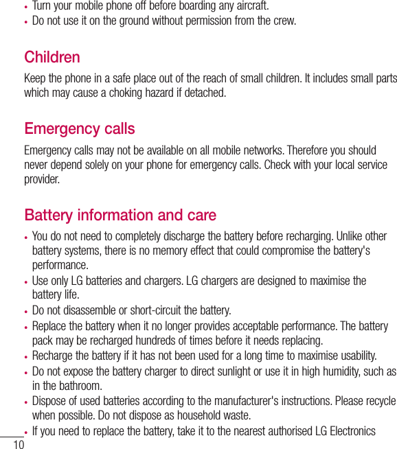 10•  Turn your mobile phone off before boarding any aircraft.•  Do not use it on the ground without permission from the crew.ChildrenKeep the phone in a safe place out of the reach of small children. It includes small parts which may cause a choking hazard if detached.Emergency callsEmergency calls may not be available on all mobile networks. Therefore you should never depend solely on your phone for emergency calls. Check with your local service provider.Battery information and care•  You do not need to completely discharge the battery before recharging. Unlike other battery systems, there is no memory effect that could compromise the battery&apos;s performance.•  Use only LG batteries and chargers. LG chargers are designed to maximise the battery life.•  Do not disassemble or short-circuit the battery.•  Replace the battery when it no longer provides acceptable performance. The battery pack may be recharged hundreds of times before it needs replacing.•  Recharge the battery if it has not been used for a long time to maximise usability.•  Do not expose the battery charger to direct sunlight or use it in high humidity, such as in the bathroom.•  Dispose of used batteries according to the manufacturer&apos;s instructions. Please recycle when possible. Do not dispose as household waste.•  If you need to replace the battery, take it to the nearest authorised LG Electronics Guidelines for safe and efﬁ cient use