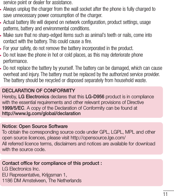 11service point or dealer for assistance.•  Always unplug the charger from the wall socket after the phone is fully charged to save unnecessary power consumption of the charger.•  Actual battery life will depend on network configuration, product settings, usage patterns, battery and environmental conditions.•  Make sure that no sharp-edged items such as animal’s teeth or nails, come into contact with the battery. This could cause a fire.•  For your safety, do not remove the battery incorporated in the product.•  Do not leave the phone in hot or cold places, as this may deteriorate phone performance.•  Do not replace the battery by yourself. The battery can be damaged, which can cause overheat and injury. The battery must be replaced by the authorized service provider. The battery should be recycled or disposed separately from household waste.DECLARATION OF CONFORMITYHereby, LG Electronics declares that this LG-D956 product is in compliance with the essential requirements and other relevant provisions of Directive 1999/5/EC. A copy of the Declaration of Conformity can be found at http://www.lg.com/global/declarationNotice: Open Source SoftwareTo obtain the corresponding source code under GPL, LGPL, MPL and other open source licences, please visit http://opensource.lge.com/ All referred licence terms, disclaimers and notices are available for download with the source code.Contact office for compliance of this product : LG Electronics Inc. EU Representative, Krijgsman 1, 1186 DM Amstelveen, The Netherlands