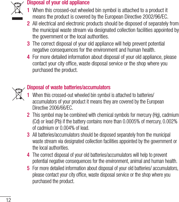 12Disposal of waste batteries/accumulators 1  When this crossed-out wheeled bin symbol is attached to batteries/ accumulators of your product it means they are covered by the European Directive 2006/66/EC.2  This symbol may be combined with chemical symbols for mercury (Hg), cadmium (Cd) or lead (Pb) if the battery contains more than 0.0005% of mercury, 0.002% of cadmium or 0.004% of lead.3  All batteries/accumulators should be disposed separately from the municipal waste stream via designated collection facilities appointed by the government or the local authorities.4  The correct disposal of your old batteries/accumulators will help to prevent potential negative consequences for the environment, animal and human health.  5  For more detailed information about disposal of your old batteries/ accumulators, please contact your city ofﬁ ce, waste disposal service or the shop where you purchased the product.Disposal of your old appliance 1  When this crossed-out wheeled bin symbol is attached to a product it means the product is covered by the European Directive 2002/96/EC.2  All electrical and electronic products should be disposed of separately from the municipal waste stream via designated collection facilities appointed by the government or the local authorities.3  The correct disposal of your old appliance will help prevent potential negative consequences for the environment and human health. 4  For more detailed information about disposal of your old appliance, please contact your city ofﬁ ce, waste disposal service or the shop where you purchased the product.  