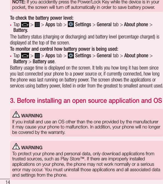 14NOTE: If you accidently press the Power/Lock Key while the device is in your pocket, the screen will turn off automatically in order to save battery power.To check the battery power level:•  Tap   &gt;   &gt; Apps tab &gt;   Settings &gt; General tab &gt; About phone &gt; Battery.The battery status (charging or discharging) and battery level (percentage charged) is displayed at the top of the screen.To monitor and control how battery power is being used:•  Tap   &gt;   &gt; Apps tab &gt;   Settings &gt; General tab &gt; About phone &gt; Battery &gt; Battery use.Battery usage time is displayed on the screen. It tells you how long it has been since you last connected your phone to a power source or, if currently connected, how long the phone was last running on battery power. The screen shows the applications or services using battery power, listed in order from the greatest to smallest amount used.3.  Before installing an open source application and OS WARNINGIf you install and use an OS other than the one provided by the manufacturer it may cause your phone to malfunction. In addition, your phone will no longer be covered by the warranty. WARNINGTo protect your phone and personal data, only download applications from trusted sources, such as Play Store™. If there are improperly installed applications on your phone, the phone may not work normally or a serious error may occur. You must uninstall those applications and all associated data and settings from the phone.Important notice