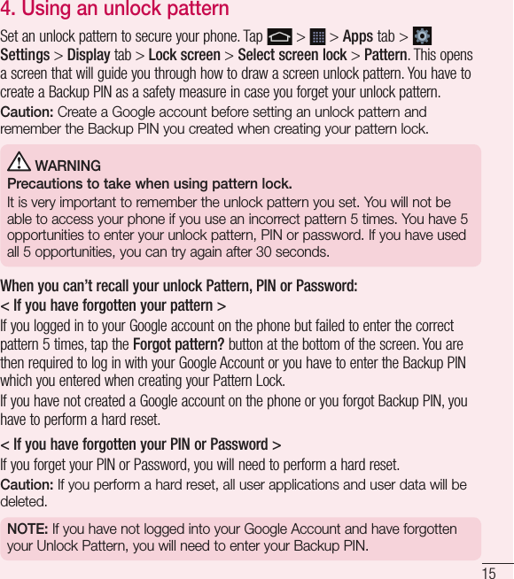 154. Using an unlock patternSet an unlock pattern to secure your phone. Tap   &gt;   &gt; Apps tab &gt;   Settings &gt; Display tab &gt; Lock screen &gt; Select screen lock &gt; Pattern. This opens a screen that will guide you through how to draw a screen unlock pattern. You have to create a Backup PIN as a safety measure in case you forget your unlock pattern.Caution: Create a Google account before setting an unlock pattern and remember the Backup PIN you created when creating your pattern lock. WARNINGPrecautions to take when using pattern lock.It is very important to remember the unlock pattern you set. You will not be able to access your phone if you use an incorrect pattern 5 times. You have 5 opportunities to enter your unlock pattern, PIN or password. If you have used all 5 opportunities, you can try again after 30 seconds.When you can’t recall your unlock Pattern, PIN or Password:&lt; If you have forgotten your pattern &gt;If you logged in to your Google account on the phone but failed to enter the correct pattern 5 times, tap the Forgot pattern? button at the bottom of the screen. You are then required to log in with your Google Account or you have to enter the Backup PIN which you entered when creating your Pattern Lock.If you have not created a Google account on the phone or you forgot Backup PIN, you have to perform a hard reset.&lt; If you have forgotten your PIN or Password &gt; If you forget your PIN or Password, you will need to perform a hard reset.Caution: If you perform a hard reset, all user applications and user data will be deleted.NOTE: If you have not logged into your Google Account and have forgotten your Unlock Pattern, you will need to enter your Backup PIN.