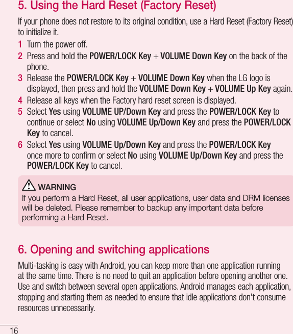 165.  Using the Hard Reset (Factory Reset)If your phone does not restore to its original condition, use a Hard Reset (Factory Reset) to initialize it.1  Turn the power off.2  Press and hold the POWER/LOCK Key + VOLUME Down Key on the back of the phone.3  Release the POWER/LOCK Key + VOLUME Down Key when the LG logo is displayed, then press and hold the VOLUME Down Key + VOLUME Up Key again.4  Release all keys when the Factory hard reset screen is displayed.5  Select Yes using VOLUME UP/Down Key and press the POWER/LOCK Key to continue or select No using VOLUME Up/Down Key and press the POWER/LOCK Key to cancel.6  Select Yes using VOLUME Up/Down Key and press the POWER/LOCK Key once more to conﬁ rm or select No using VOLUME Up/Down Key and press the POWER/LOCK Key to cancel. WARNINGIf you perform a Hard Reset, all user applications, user data and DRM licenses will be deleted. Please remember to backup any important data before performing a Hard Reset.6.  Opening and switching applicationsMulti-tasking is easy with Android, you can keep more than one application running at the same time. There is no need to quit an application before opening another one. Use and switch between several open applications. Android manages each application, stopping and starting them as needed to ensure that idle applications don&apos;t consume resources unnecessarily.Important notice