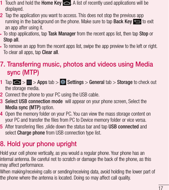 171  Touch and hold the Home Key . A list of recently used applications will be displayed.2  Tap the application you want to access. This does not stop the previous app running in the background on the phone. Make sure to tap Back Key  to exit an app after using it.•  To stop applications, tap Task Manager from the recent apps list, then tap Stop or Stop all.•  To remove an app from the recent apps list, swipe the app preview to the left or right. To clear all apps, tap Clear all. 7.  Transferring music, photos and videos using Media sync (MTP)1  Tap   &gt;   &gt; Apps tab &gt;   Settings &gt; General tab &gt; Storage to check out the storage media. 2  Connect the phone to your PC using the USB cable.3  Select USB connection mode  will appear on your phone screen, Select the Media sync (MTP) option.4  Open the memory folder on your PC. You can view the mass storage content on your PC and transfer the ﬁ les from PC to Device memory folder or vice versa.5  After transfering ﬁ les ,slide down the status bar and tap USB connected and select Charge phone from USB connection type list.8.  Hold your phone uprightHold your cell phone vertically, as you would a regular phone. Your phone has an internal antenna. Be careful not to scratch or damage the back of the phone, as this may affect performance.When making/receiving calls or sending/receiving data, avoid holding the lower part of the phone where the antenna is located. Doing so may affect call quality.