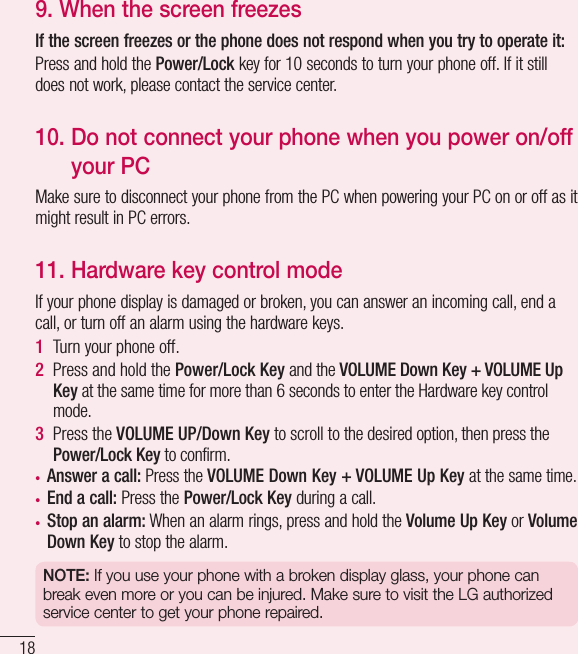 189.  When the screen freezesIf the screen freezes or the phone does not respond when you try to operate it:Press and hold the Power/Lock key for 10 seconds to turn your phone off. If it still does not work, please contact the service center.10.  Do not connect your phone when you power on/off your PCMake sure to disconnect your phone from the PC when powering your PC on or off as it might result in PC errors.11. Hardware key control modeIf your phone display is damaged or broken, you can answer an incoming call, end a call, or turn off an alarm using the hardware keys.1  Turn your phone off.2  Press and hold the Power/Lock Key and the VOLUME Down Key + VOLUME Up Key at the same time for more than 6 seconds to enter the Hardware key control mode.3  Press the VOLUME UP/Down Key to scroll to the desired option, then press the Power/Lock Key to confirm.•  Answer a call: Press the VOLUME Down Key + VOLUME Up Key at the same time.•  End a call: Press the Power/Lock Key during a call.•  Stop an alarm: When an alarm rings, press and hold the Volume Up Key or Volume Down Key to stop the alarm.NOTE: If you use your phone with a broken display glass, your phone can break even more or you can be injured. Make sure to visit the LG authorized service center to get your phone repaired.Important notice