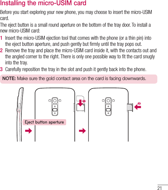 21Installing the micro-USIM cardBefore you start exploring your new phone, you may choose to insert the micro-USIM card.The eject button is a small round aperture on the bottom of the tray door. To install a new micro-USIM card:1  Insert the micro-USIM ejection tool that comes with the phone (or a thin pin) into the eject button aperture, and push gently but ﬁ rmly until the tray pops out.2  Remove the tray and place the micro-USIM card inside it, with the contacts out and the angled corner to the right. There is only one possible way to ﬁ t the card snugly into the tray.3  Carefully reposition the tray in the slot and push it gently back into the phone.NOTE: Make sure the gold contact area on the card is facing downwards.Eject button aperture