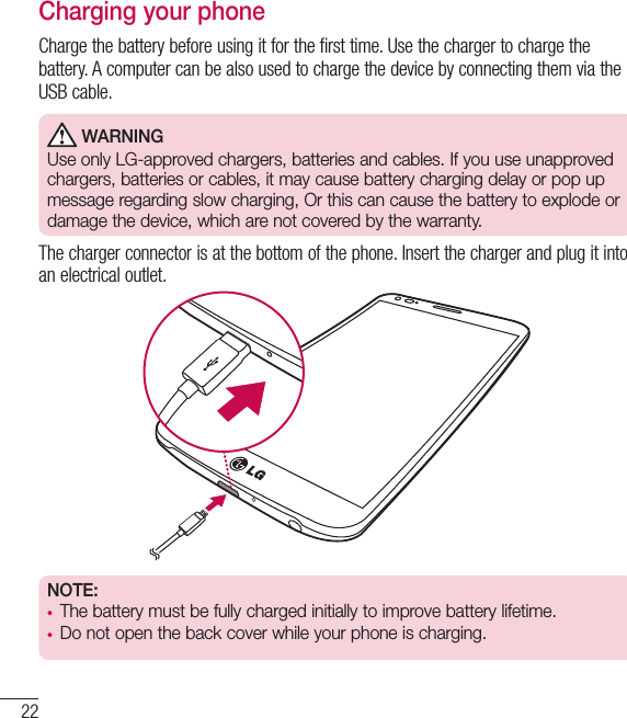22Charging your phoneCharge the battery before using it for the first time. Use the charger to charge the battery. A computer can be also used to charge the device by connecting them via the USB cable. WARNINGUse only LG-approved chargers, batteries and cables. If you use unapproved chargers, batteries or cables, it may cause battery charging delay or pop up message regarding slow charging, Or this can cause the battery to explode or damage the device, which are not covered by the warranty.The charger connector is at the bottom of the phone. Insert the charger and plug it into an electrical outlet.NOTE:  •  The battery must be fully charged initially to improve battery lifetime.•  Do not open the back cover while your phone is charging.Getting to know your phone