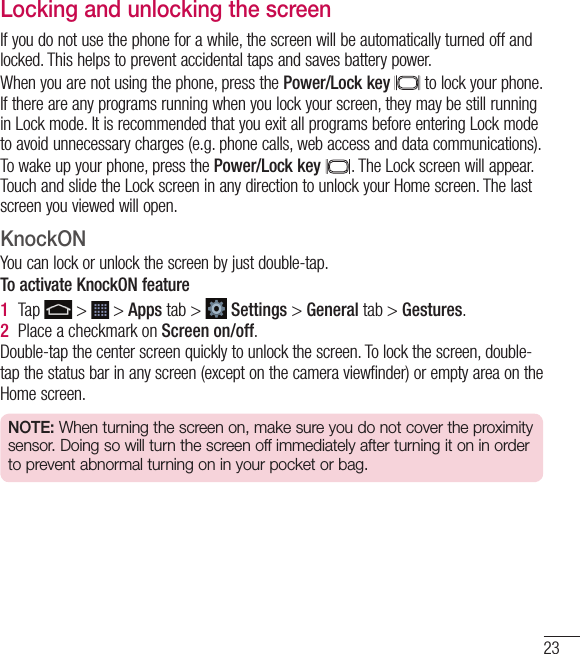 23Locking and unlocking the screenIf you do not use the phone for a while, the screen will be automatically turned off and locked. This helps to prevent accidental taps and saves battery power.When you are not using the phone, press the Power/Lock key  to lock your phone. If there are any programs running when you lock your screen, they may be still running in Lock mode. It is recommended that you exit all programs before entering Lock mode to avoid unnecessary charges (e.g. phone calls, web access and data communications).To wake up your phone, press the Power/Lock key . The Lock screen will appear. Touch and slide the Lock screen in any direction to unlock your Home screen. The last screen you viewed will open.KnockONYou can lock or unlock the screen by just double-tap.To activate KnockON feature1  Tap   &gt;   &gt; Apps tab &gt;   Settings &gt; General tab &gt; Gestures.2  Place a checkmark on Screen on/off.Double-tap the center screen quickly to unlock the screen. To lock the screen, double-tap the status bar in any screen (except on the camera viewfinder) or empty area on the Home screen. NOTE: When turning the screen on, make sure you do not cover the proximity sensor. Doing so will turn the screen off immediately after turning it on in order to prevent abnormal turning on in your pocket or bag.