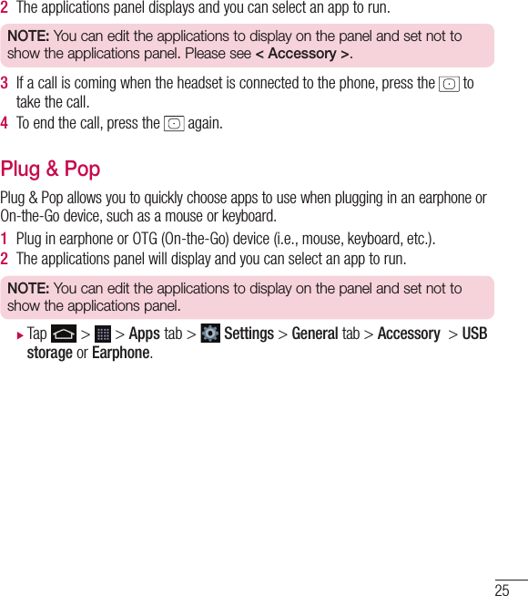 252  The applications panel displays and you can select an app to run.NOTE: You can edit the applications to display on the panel and set not to show the applications panel. Please see &lt; Accessory &gt;.3  If a call is coming when the headset is connected to the phone, press the   to take the call. 4  To end the call, press the   again. Plug &amp; PopPlug &amp; Pop allows you to quickly choose apps to use when plugging in an earphone or On-the-Go device, such as a mouse or keyboard.1  Plug in earphone or OTG (On-the-Go) device (i.e., mouse, keyboard, etc.).2  The applications panel will display and you can select an app to run.NOTE: You can edit the applications to display on the panel and set not to show the applications panel. XTap   &gt;   &gt; Apps tab &gt;   Settings &gt; General tab &gt; Accessory  &gt; USB storage or Earphone.