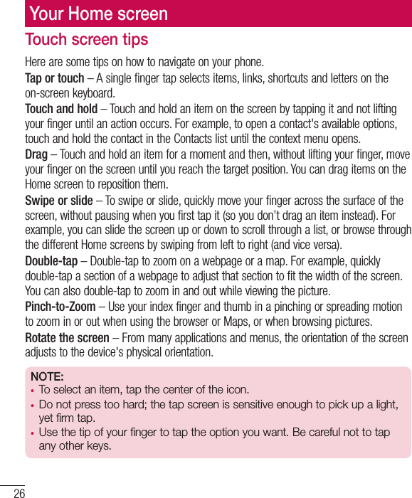 26Your Home screenTouch screen tipsHere are some tips on how to navigate on your phone.Tap or touch – A single finger tap selects items, links, shortcuts and letters on the on-screen keyboard.Touch and hold – Touch and hold an item on the screen by tapping it and not lifting your finger until an action occurs. For example, to open a contact&apos;s available options, touch and hold the contact in the Contacts list until the context menu opens.Drag – Touch and hold an item for a moment and then, without lifting your finger, move your finger on the screen until you reach the target position. You can drag items on the Home screen to reposition them.Swipe or slide – To swipe or slide, quickly move your finger across the surface of the screen, without pausing when you first tap it (so you don’t drag an item instead). For example, you can slide the screen up or down to scroll through a list, or browse through the different Home screens by swiping from left to right (and vice versa).Double-tap – Double-tap to zoom on a webpage or a map. For example, quickly double-tap a section of a webpage to adjust that section to fit the width of the screen. You can also double-tap to zoom in and out while viewing the picture.Pinch-to-Zoom – Use your index finger and thumb in a pinching or spreading motion to zoom in or out when using the browser or Maps, or when browsing pictures.Rotate the screen – From many applications and menus, the orientation of the screen adjusts to the device&apos;s physical orientation.NOTE:•  To select an item, tap the center of the icon.•  Do not press too hard; the tap screen is sensitive enough to pick up a light, yet firm tap.•  Use the tip of your finger to tap the option you want. Be careful not to tap any other keys.
