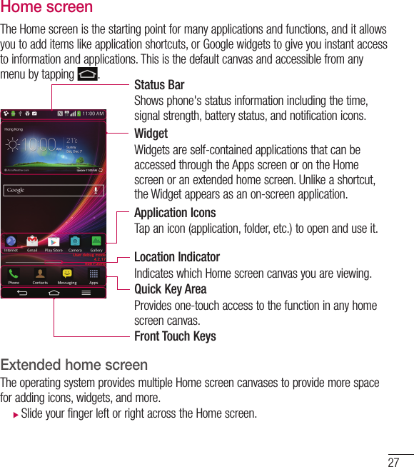 27Home screenThe Home screen is the starting point for many applications and functions, and it allows you to add items like application shortcuts, or Google widgets to give you instant access to information and applications. This is the default canvas and accessible from any menu by tapping  .Status BarShows phone&apos;s status information including the time, signal strength, battery status, and notification icons.WidgetWidgets are self-contained applications that can be accessed through the Apps screen or on the Home screen or an extended home screen. Unlike a shortcut, the Widget appears as an on-screen application.Application IconsTap an icon (application, folder, etc.) to open and use it.Location IndicatorIndicates which Home screen canvas you are viewing.Quick Key AreaProvides one-touch access to the function in any home screen canvas. Front Touch KeysExtended home screen  The operating system provides multiple Home screen canvases to provide more space for adding icons, widgets, and more. XSlide your finger left or right across the Home screen. 