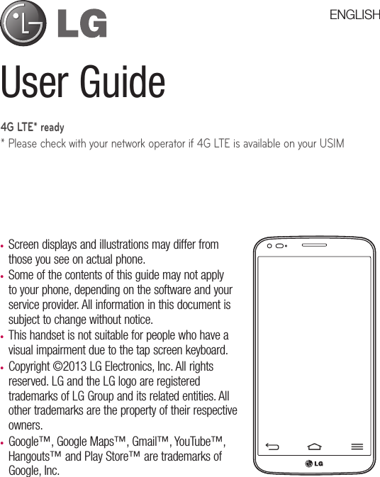 User Guide•  Screen displays and illustrations may differ from those you see on actual phone.•  Some of the contents of this guide may not apply to your phone, depending on the software and your service provider. All information in this document is subject to change without notice.•  This handset is not suitable for people who have a visual impairment due to the tap screen keyboard.•  Copyright ©2013 LG Electronics, Inc. All rights reserved. LG and the LG logo are registered trademarks of LG Group and its related entities. All other trademarks are the property of their respective owners.•  Google™, Google Maps™, Gmail™, YouTube™, Hangouts™ and Play Store™ are trademarks of Google, Inc.ENGLISH4G LTE* ready* Please check with your network operator if 4G LTE is available on your USIM