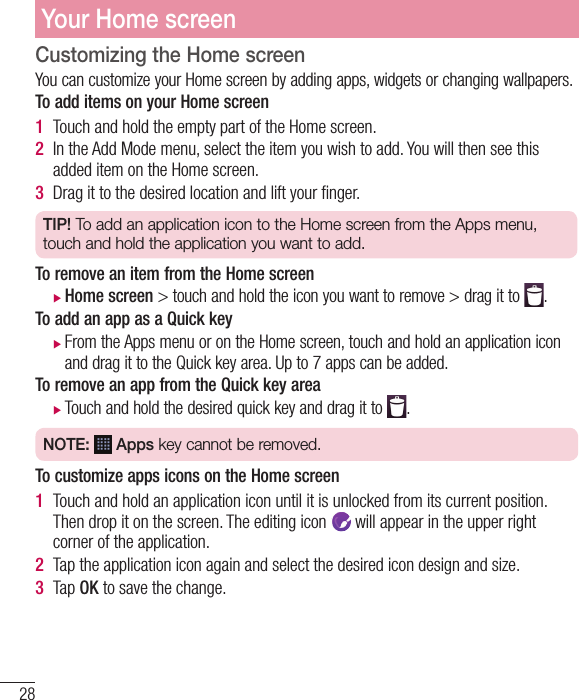 28Customizing the Home screenYou can customize your Home screen by adding apps, widgets or changing wallpapers. To add items on your Home screen1  Touch and hold the empty part of the Home screen. 2  In the Add Mode menu, select the item you wish to add. You will then see this added item on the Home screen.3  Drag it to the desired location and lift your ﬁ nger.TIP! To add an application icon to the Home screen from the Apps menu, touch and hold the application you want to add.To remove an item from the Home screen XHome screen &gt; touch and hold the icon you want to remove &gt; drag it to  .To add an app as a Quick key  XFrom the Apps menu or on the Home screen, touch and hold an application icon and drag it to the Quick key area. Up to 7 apps can be added. To remove an app from the Quick key area    XTouch and hold the desired quick key and drag it to  .NOTE:   Apps key cannot be removed.To customize apps icons on the Home screen   1  Touch and hold an application icon until it is unlocked from its current position. Then drop it on the screen. The editing icon   will appear in the upper right corner of the application.2  Tap the application icon again and select the desired icon design and size. 3  Tap OK to save the change.Your Home screen