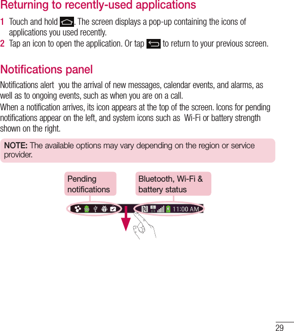 29Returning to recently-used applications1  Touch and hold  . The screen displays a pop-up containing the icons of applications you used recently.2  Tap an icon to open the application. Or tap   to return to your previous screen.Notifications panelNotifications alert  you the arrival of new messages, calendar events, and alarms, as well as to ongoing events, such as when you are on a call.When a notification arrives, its icon appears at the top of the screen. Icons for pending notifications appear on the left, and system icons such as  Wi-Fi or battery strength shown on the right.NOTE: The available options may vary depending on the region or service provider.Pending notificationsBluetooth, Wi-Fi &amp; battery status