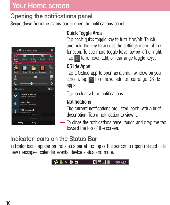 30Opening the notifications panelSwipe down from the status bar to open the notifications panel. Quick Toggle AreaTap each quick toggle key to turn it on/off. Touch and hold the key to access the settings menu of the function. To see more toggle keys, swipe left or right. Tap   to remove, add, or rearrange toggle keys.QSlide AppsTap a QSlide app to open as a small window on your screen. Tap   to remove, add, or rearrange QSlide apps.Tap to clear all the notifications. NotificationsThe current notifications are listed, each with a brief description. Tap a notification to view it. To close the notifications panel, touch and drag the tab toward the top of the screen.  Indicator icons on the Status BarIndicator icons appear on the status bar at the top of the screen to report missed calls, new messages, calendar events, device status and more. Your Home screen