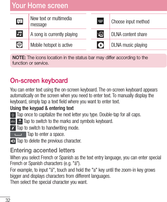 32New text or multimedia message Choose input methodA song is currently playing DLNA content shareMobile hotspot is active DLNA music playingNOTE: The icons location in the status bar may differ according to the function or service.On-screen keyboardYou can enter text using the on-screen keyboard. The on-screen keyboard appears automatically on the screen when you need to enter text. To manually display the keyboard, simply tap a text field where you want to enter text.Using the keypad &amp; entering text Tap once to capitalize the next letter you type. Double-tap for all caps.  Tap to switch to the marks and symbols keyboard. Tap to switch to handwriting mode. Tap to enter a space. Tap to delete the previous character.Entering accented lettersWhen you select French or Spanish as the text entry language, you can enter special French or Spanish characters (e.g. &quot;á&quot;).For example, to input &quot;á&quot;, touch and hold the &quot;a&quot; key until the zoom-in key grows bigger and displays characters from different languages. Then select the special character you want.Your Home screen