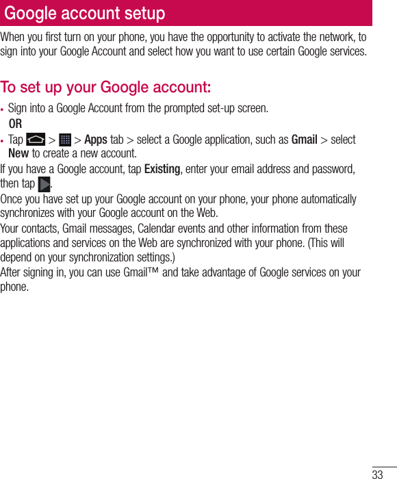 33Google account setupWhen you first turn on your phone, you have the opportunity to activate the network, to sign into your Google Account and select how you want to use certain Google services. To set up your Google account: •  Sign into a Google Account from the prompted set-up screen. OR •  Tap   &gt;   &gt; Apps tab &gt; select a Google application, such as Gmail &gt; select New to create a new account. If you have a Google account, tap Existing, enter your email address and password, then tap  .Once you have set up your Google account on your phone, your phone automatically synchronizes with your Google account on the Web.Your contacts, Gmail messages, Calendar events and other information from these applications and services on the Web are synchronized with your phone. (This will depend on your synchronization settings.)After signing in, you can use Gmail™ and take advantage of Google services on your phone.