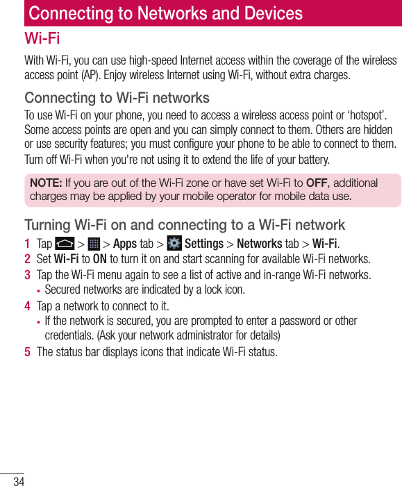 34Connecting to Networks and DevicesWi-FiWith Wi-Fi, you can use high-speed Internet access within the coverage of the wireless access point (AP). Enjoy wireless Internet using Wi-Fi, without extra charges. Connecting to Wi-Fi networksTo use Wi-Fi on your phone, you need to access a wireless access point or ‘hotspot’. Some access points are open and you can simply connect to them. Others are hidden or use security features; you must configure your phone to be able to connect to them.Turn off Wi-Fi when you&apos;re not using it to extend the life of your battery. NOTE: If you are out of the Wi-Fi zone or have set Wi-Fi to OFF, additional charges may be applied by your mobile operator for mobile data use. Turning Wi-Fi on and connecting to a Wi-Fi network1  Tap   &gt;   &gt; Apps tab &gt;   Settings &gt; Networks tab &gt; Wi-Fi.2  Set Wi-Fi to ON to turn it on and start scanning for available Wi-Fi networks.3  Tap the Wi-Fi menu again to see a list of active and in-range Wi-Fi networks.•  Secured networks are indicated by a lock icon.4  Tap a network to connect to it.•  If the network is secured, you are prompted to enter a password or other credentials. (Ask your network administrator for details)5  The status bar displays icons that indicate Wi-Fi status.