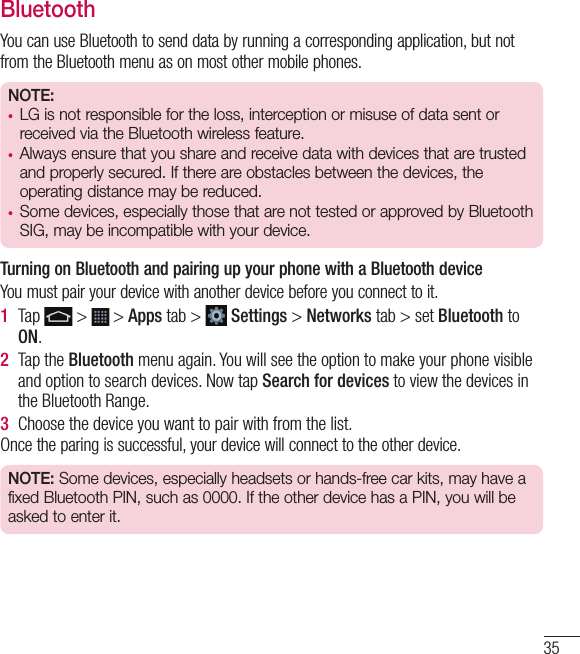 35BluetoothYou can use Bluetooth to send data by running a corresponding application, but not from the Bluetooth menu as on most other mobile phones.NOTE: •  LG is not responsible for the loss, interception or misuse of data sent or received via the Bluetooth wireless feature.•  Always ensure that you share and receive data with devices that are trusted and properly secured. If there are obstacles between the devices, the operating distance may be reduced.•  Some devices, especially those that are not tested or approved by Bluetooth SIG, may be incompatible with your device.  Turning on Bluetooth and pairing up your phone with a Bluetooth deviceYou must pair your device with another device before you connect to it.1  Tap   &gt;   &gt; Apps tab &gt;   Settings &gt; Networks tab &gt; set Bluetooth to ON.2  Tap the Bluetooth menu again. You will see the option to make your phone visible and option to search devices. Now tap Search for devices to view the devices in the Bluetooth Range.3  Choose the device you want to pair with from the list.Once the paring is successful, your device will connect to the other device. NOTE: Some devices, especially headsets or hands-free car kits, may have a fixed Bluetooth PIN, such as 0000. If the other device has a PIN, you will be asked to enter it.