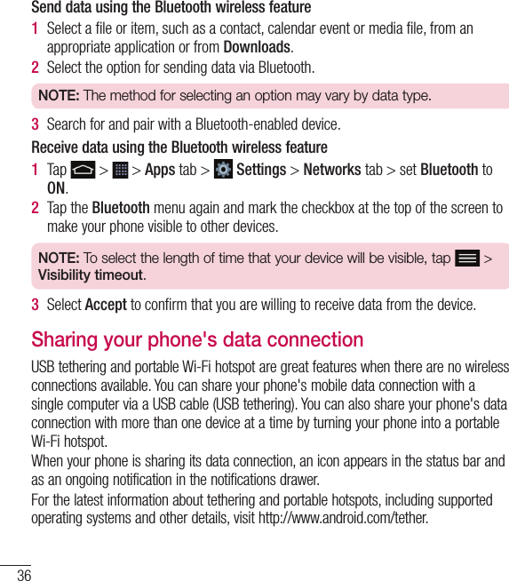 36Send data using the Bluetooth wireless feature1  Select a ﬁ le or item, such as a contact, calendar event or media ﬁ le, from an appropriate application or from Downloads.2  Select the option for sending data via Bluetooth.NOTE: The method for selecting an option may vary by data type. 3  Search for and pair with a Bluetooth-enabled device.Receive data using the Bluetooth wireless feature1  Tap   &gt;   &gt; Apps tab &gt;   Settings &gt; Networks tab &gt; set Bluetooth to ON. 2  Tap the Bluetooth menu again and mark the checkbox at the top of the screen to make your phone visible to other devices.NOTE: To select the length of time that your device will be visible, tap   &gt; Visibility timeout.3  Select Accept to conﬁ rm that you are willing to receive data from the device. Sharing your phone&apos;s data connectionUSB tethering and portable Wi-Fi hotspot are great features when there are no wireless connections available. You can share your phone&apos;s mobile data connection with a single computer via a USB cable (USB tethering). You can also share your phone&apos;s data connection with more than one device at a time by turning your phone into a portable Wi-Fi hotspot.When your phone is sharing its data connection, an icon appears in the status bar and as an ongoing notification in the notifications drawer.For the latest information about tethering and portable hotspots, including supported operating systems and other details, visit http://www.android.com/tether.Connecting to Networks and Devices