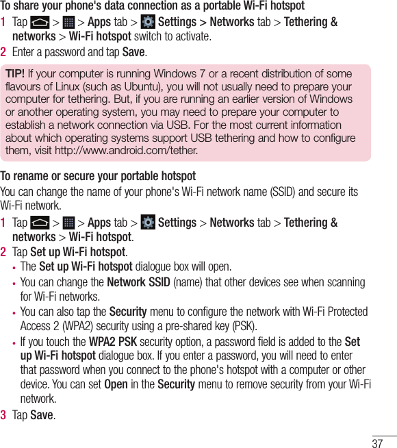 37To share your phone&apos;s data connection as a portable Wi-Fi hotspot1  Tap   &gt;   &gt; Apps tab &gt;   Settings &gt; Networks tab &gt; Tethering &amp; networks &gt; Wi-Fi hotspot switch to activate. 2  Enter a password and tap Save.TIP! If your computer is running Windows 7 or a recent distribution of some flavours of Linux (such as Ubuntu), you will not usually need to prepare your computer for tethering. But, if you are running an earlier version of Windows or another operating system, you may need to prepare your computer to establish a network connection via USB. For the most current information about which operating systems support USB tethering and how to configure them, visit http://www.android.com/tether.To rename or secure your portable hotspotYou can change the name of your phone&apos;s Wi-Fi network name (SSID) and secure its Wi-Fi network.1  Tap   &gt;   &gt; Apps tab &gt;   Settings &gt; Networks tab &gt; Tethering &amp; networks &gt; Wi-Fi hotspot.2  Tap Set up Wi-Fi hotspot.•  The Set up Wi-Fi hotspot dialogue box will open.•  You can change the Network SSID (name) that other devices see when scanning for Wi-Fi networks.•  You can also tap the Security menu to configure the network with Wi-Fi Protected Access 2 (WPA2) security using a pre-shared key (PSK).•  If you touch the WPA2 PSK security option, a password field is added to the Set up Wi-Fi hotspot dialogue box. If you enter a password, you will need to enter that password when you connect to the phone&apos;s hotspot with a computer or other device. You can set Open in the Security menu to remove security from your Wi-Fi network.3  Tap Save.