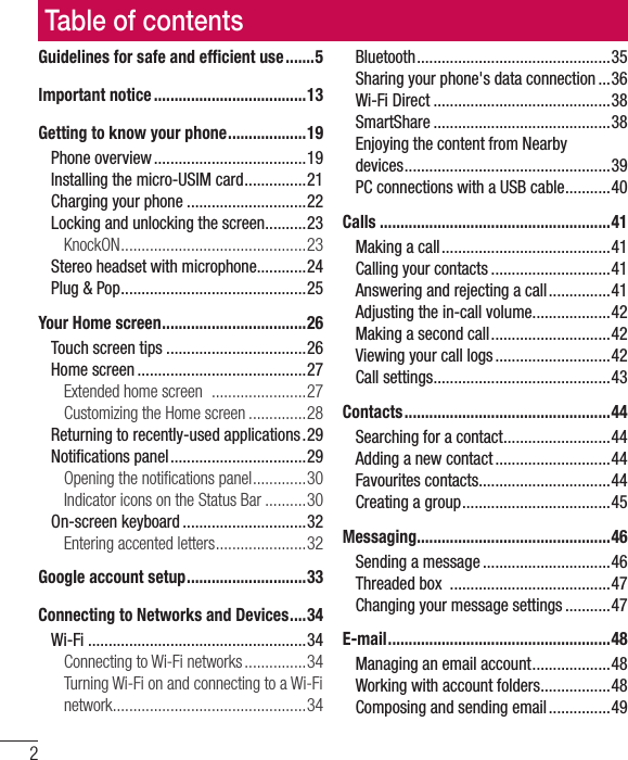 2Table of contentsGuidelines for safe and efﬁ cient use .......5Important notice .....................................13Getting to know your phone ...................19Phone overview .....................................19Installing the micro-USIM card ...............21Charging your phone .............................22Locking and unlocking the screen ..........23KnockON ............................................. 23Stereo headset with microphone............24Plug &amp; Pop .............................................25Your Home screen ...................................26Touch screen tips ..................................26Home screen .........................................27Extended home screen   .......................27Customizing the Home screen ..............28Returning to recently-used applications .29Notiﬁ cations panel .................................29Opening the notiﬁ cations panel .............30Indicator icons on the Status Bar ..........30On-screen keyboard ..............................32Entering accented letters ......................32Google account setup .............................33Connecting to Networks and Devices ....34Wi-Fi .....................................................34Connecting to Wi-Fi networks ...............34Turning Wi-Fi on and connecting to a Wi-Fi network ............................................... 34Bluetooth ...............................................35Sharing your phone&apos;s data connection ...36Wi-Fi Direct ...........................................38SmartShare ...........................................38Enjoying the content from Nearby devices .................................................. 39PC connections with a USB cable ...........40Calls ........................................................41Making a call .........................................41Calling your contacts .............................41Answering and rejecting a call ...............41Adjusting the in-call volume ...................42Making a second call .............................42Viewing your call logs ............................42Call settings ...........................................43Contacts ..................................................44Searching for a contact ..........................44Adding a new contact ............................44Favourites contacts ................................44Creating a group ....................................45Messaging ............................................... 46Sending a message ...............................46Threaded box  .......................................47Changing your message settings ...........47E-mail ......................................................48Managing an email account ...................48Working with account folders .................48Composing and sending email ...............49