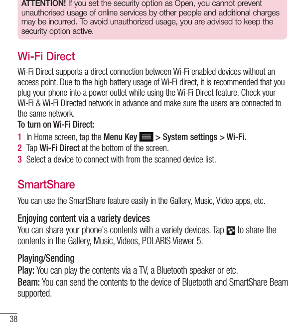 38ATTENTION! If you set the security option as Open, you cannot prevent unauthorised usage of online services by other people and additional charges may be incurred. To avoid unauthorized usage, you are advised to keep the security option active.Wi-Fi DirectWi-Fi Direct supports a direct connection between Wi-Fi enabled devices without an access point. Due to the high battery usage of Wi-Fi direct, it is recommended that you plug your phone into a power outlet while using the Wi-Fi Direct feature. Check your Wi-Fi &amp; Wi-Fi Directed network in advance and make sure the users are connected to the same network.To turn on Wi-Fi Direct:1  In Home screen, tap the Menu Key  &gt; System settings &gt; Wi-Fi.2  Tap Wi-Fi Direct at the bottom of the screen.3  Select a device to connect with from the scanned device list.SmartShareYou can use the SmartShare feature easily in the Gallery, Music, Video apps, etc.Enjoying content via a variety devicesYou can share your phone&apos;s contents with a variety devices. Tap   to share the contents in the Gallery, Music, Videos, POLARIS Viewer 5.Playing/SendingPlay: You can play the contents via a TV, a Bluetooth speaker or etc.Beam: You can send the contents to the device of Bluetooth and SmartShare Beam supported.Connecting to Networks and Devices